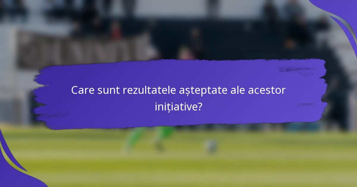 Care sunt rezultatele așteptate ale acestor inițiative?