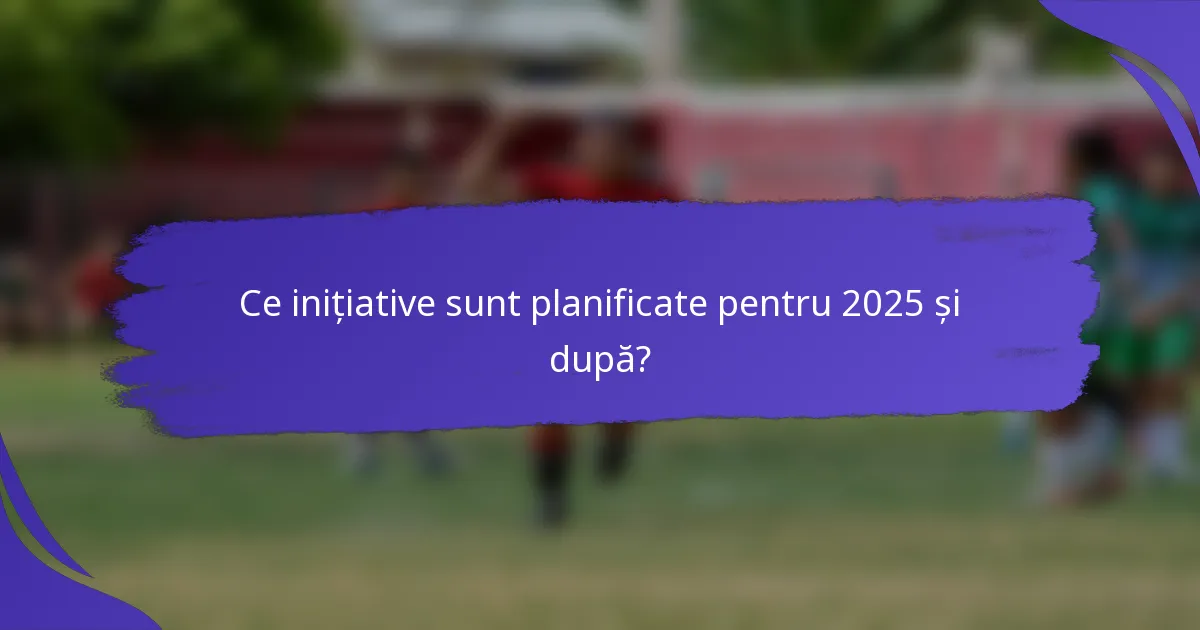 Ce inițiative sunt planificate pentru 2025 și după?