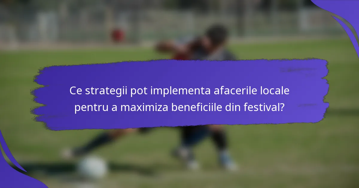 Ce strategii pot implementa afacerile locale pentru a maximiza beneficiile din festival?