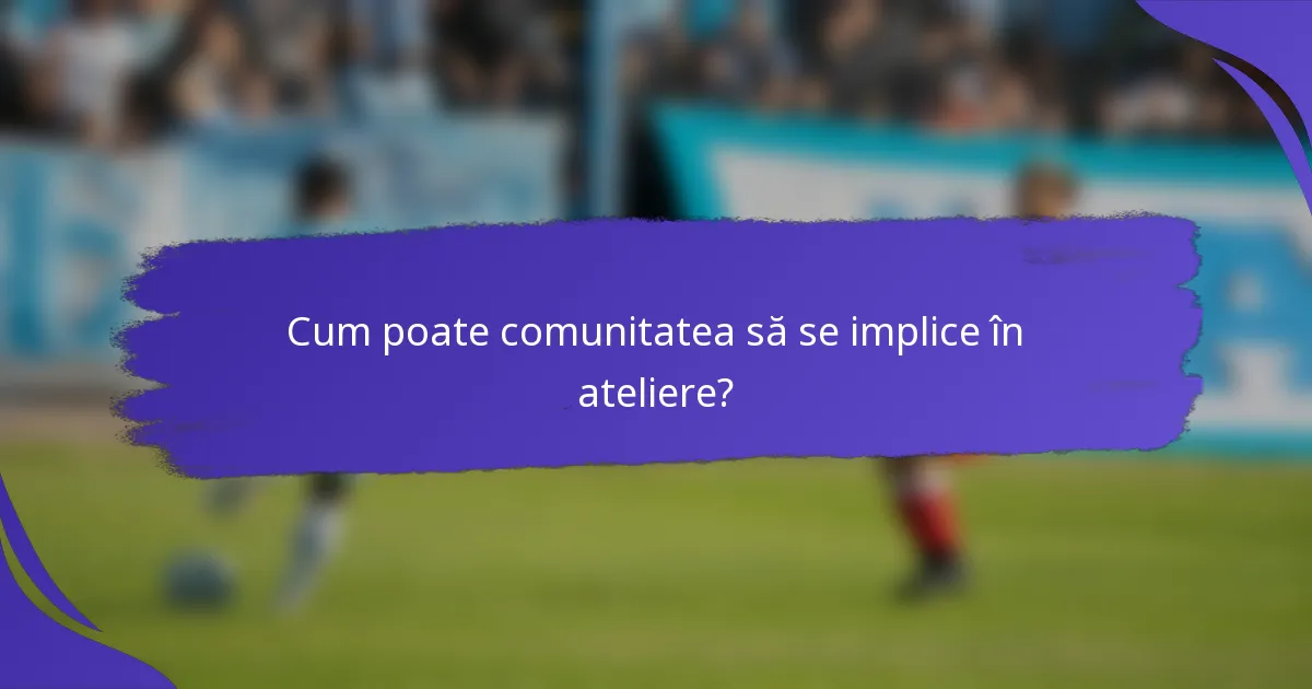 Cum poate comunitatea să se implice în ateliere?